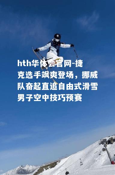 捷克选手飒爽登场，挪威队奋起直追自由式滑雪男子空中技巧预赛