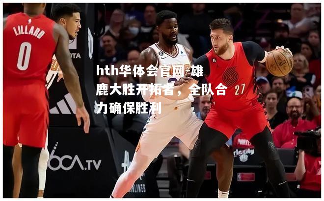 hth华体会官网-雄鹿大胜开拓者，全队合力确保胜利